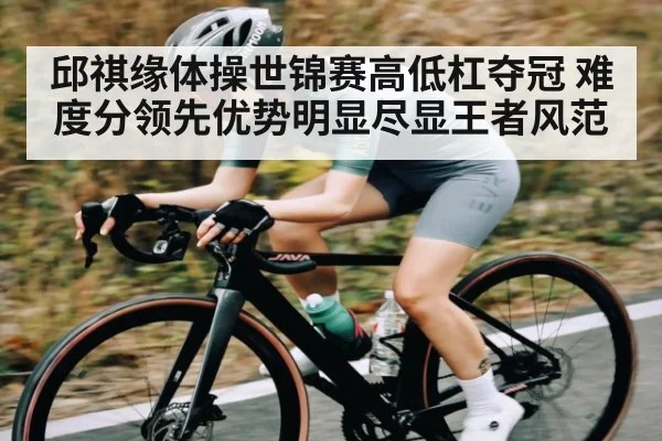 邱祺缘体操世锦赛高低杠夺冠 难度分领先优势明显尽显王者风范